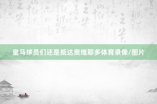 皇马球员们还是抵达奥维耶多体育录像/图片