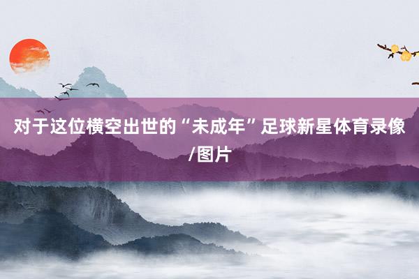 对于这位横空出世的“未成年”足球新星体育录像/图片