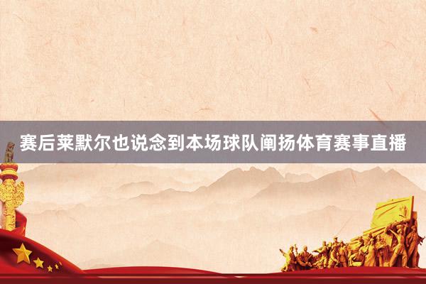 赛后莱默尔也说念到本场球队阐扬体育赛事直播