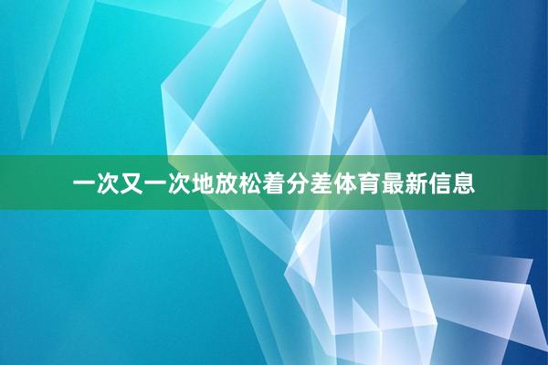 一次又一次地放松着分差体育最新信息
