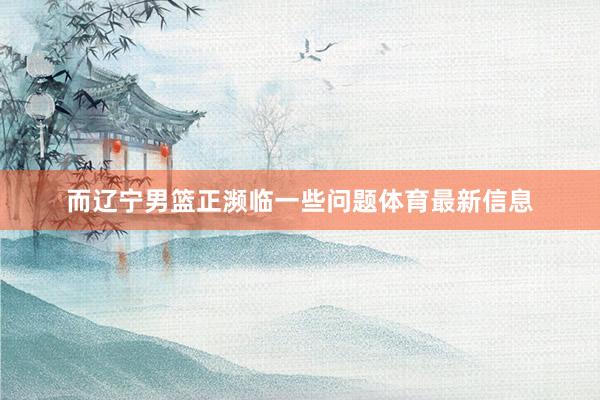 而辽宁男篮正濒临一些问题体育最新信息