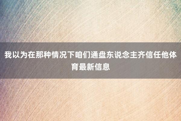 我以为在那种情况下咱们通盘东说念主齐信任他体育最新信息