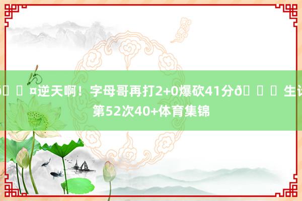 😤逆天啊！字母哥再打2+0爆砍41分💀生计第52次40+体育集锦