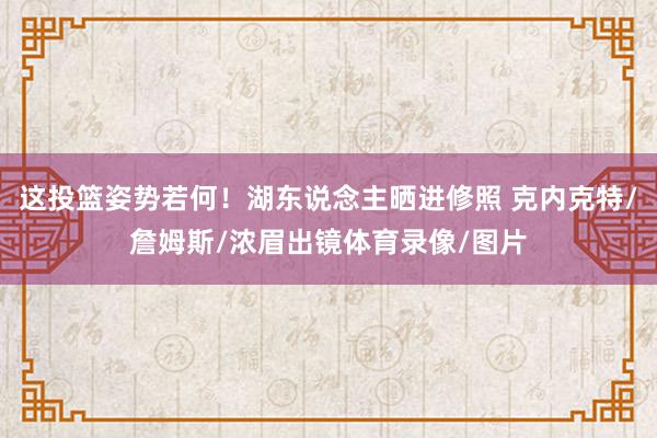 这投篮姿势若何！湖东说念主晒进修照 克内克特/詹姆斯/浓眉出镜体育录像/图片