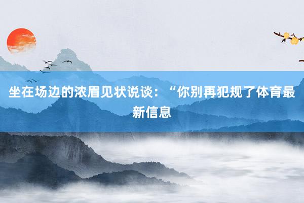 坐在场边的浓眉见状说谈：“你别再犯规了体育最新信息