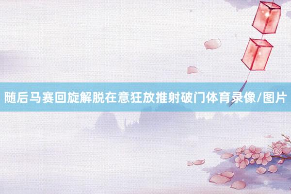 随后马赛回旋解脱在意狂放推射破门体育录像/图片