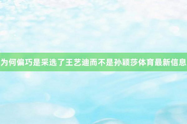 为何偏巧是采选了王艺迪而不是孙颖莎体育最新信息