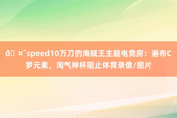 🤯speed10万刀的海贼王主题电竞房：遍布C罗元素，淘气神杯阻止体育录像/图片