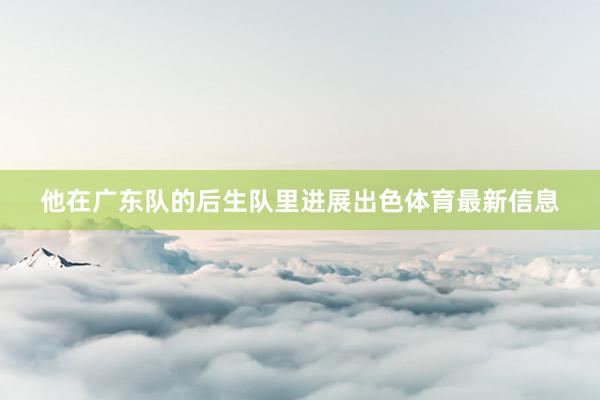 他在广东队的后生队里进展出色体育最新信息