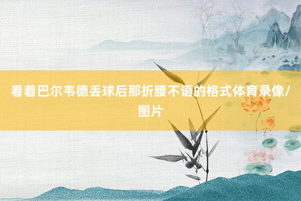 看着巴尔韦德丢球后那折腰不语的格式体育录像/图片
