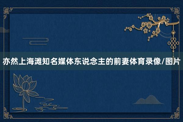 亦然上海滩知名媒体东说念主的前妻体育录像/图片
