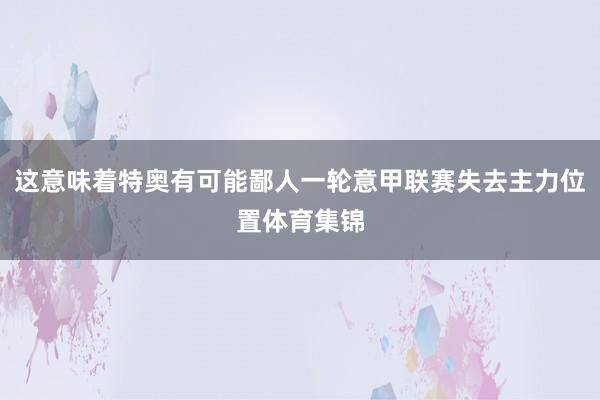 这意味着特奥有可能鄙人一轮意甲联赛失去主力位置体育集锦