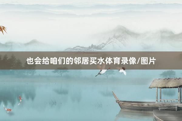 也会给咱们的邻居买水体育录像/图片