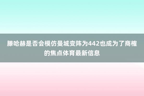 滕哈赫是否会模仿曼城变阵为442也成为了商榷的焦点体育最新信息