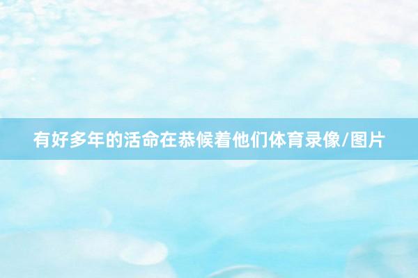有好多年的活命在恭候着他们体育录像/图片