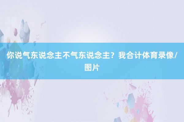 你说气东说念主不气东说念主？我合计体育录像/图片