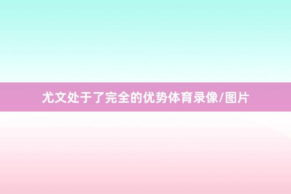 尤文处于了完全的优势体育录像/图片