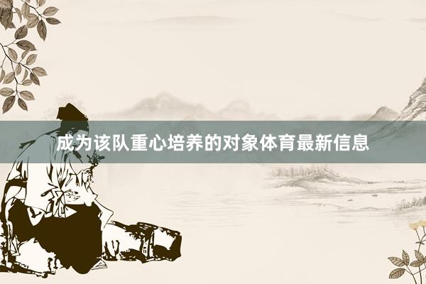 成为该队重心培养的对象体育最新信息