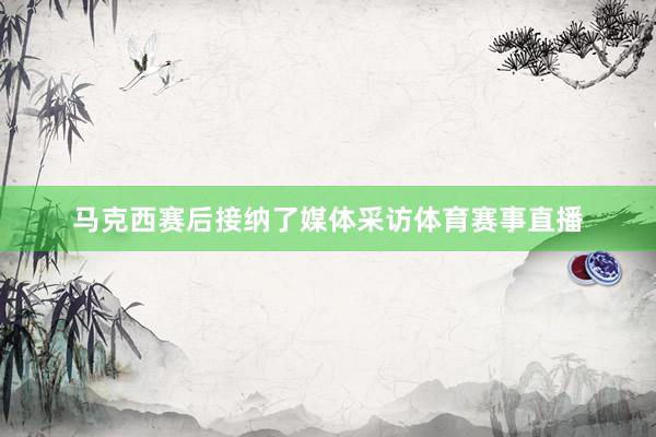 马克西赛后接纳了媒体采访体育赛事直播