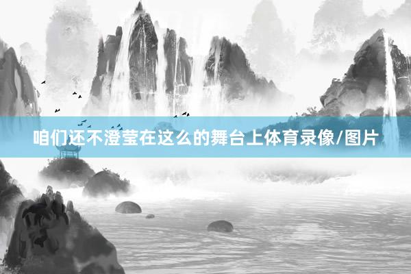 咱们还不澄莹在这么的舞台上体育录像/图片