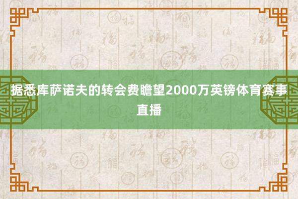据悉库萨诺夫的转会费瞻望2000万英镑体育赛事直播