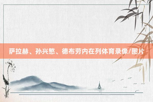 萨拉赫、孙兴慜、德布劳内在列体育录像/图片