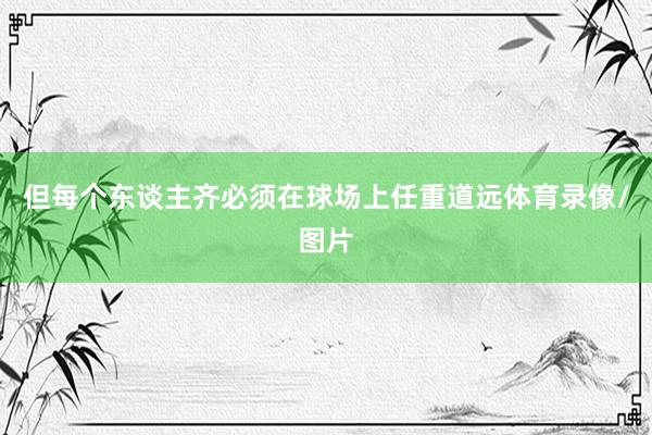 但每个东谈主齐必须在球场上任重道远体育录像/图片