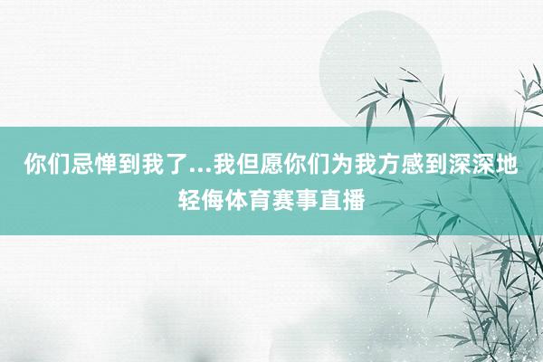 你们忌惮到我了...我但愿你们为我方感到深深地轻侮体育赛事直播