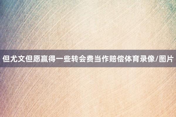 但尤文但愿赢得一些转会费当作赔偿体育录像/图片