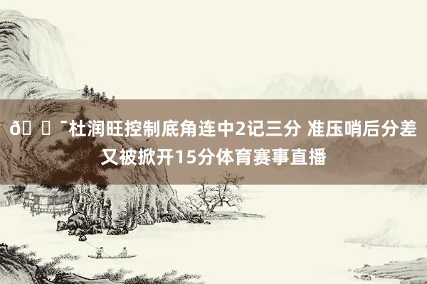 🎯杜润旺控制底角连中2记三分 准压哨后分差又被掀开15分体育赛事直播