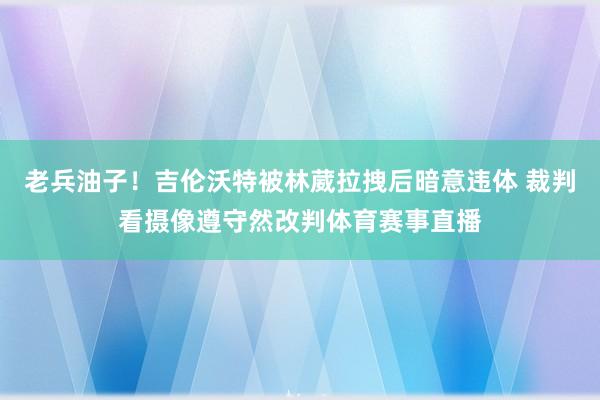 老兵油子！吉伦沃特被林葳拉拽后暗意违体 裁判看摄像遵守然改判体育赛事直播