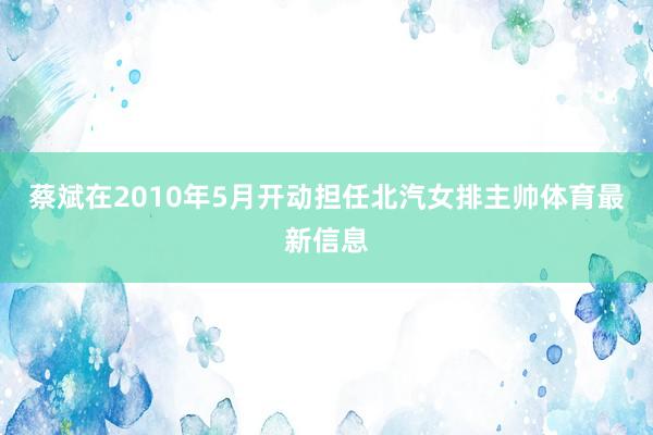 蔡斌在2010年5月开动担任北汽女排主帅体育最新信息