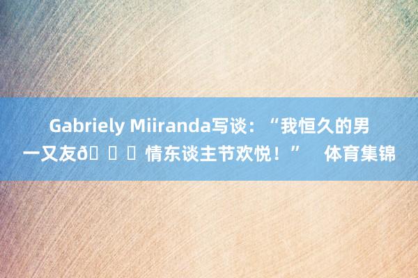 Gabriely Miiranda写谈：“我恒久的男一又友💘情东谈主节欢悦！”    体育集锦