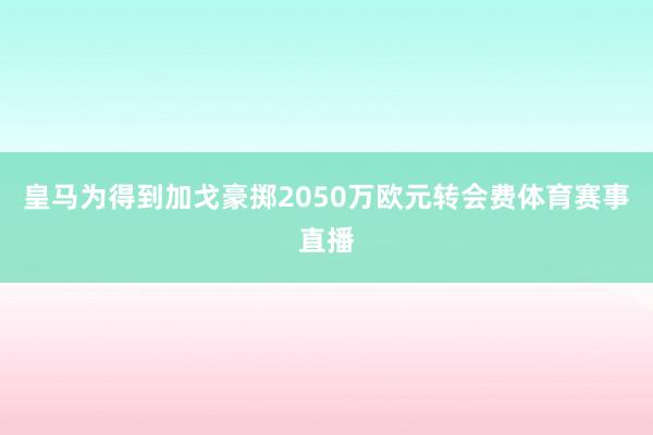 皇马为得到加戈豪掷2050万欧元转会费体育赛事直播