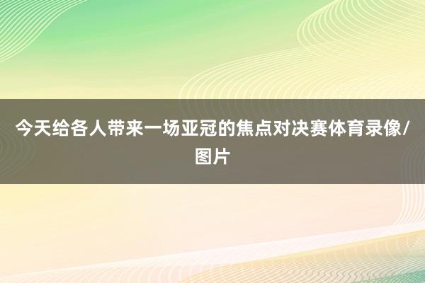 今天给各人带来一场亚冠的焦点对决赛体育录像/图片