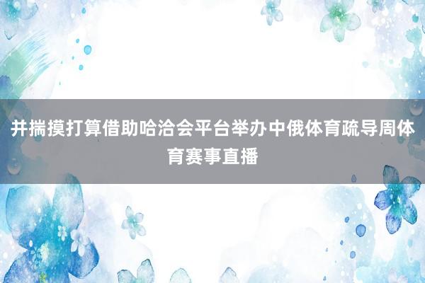 并揣摸打算借助哈洽会平台举办中俄体育疏导周体育赛事直播