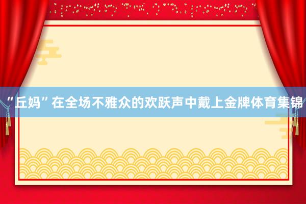“丘妈”在全场不雅众的欢跃声中戴上金牌体育集锦