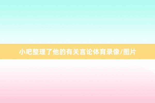 小吧整理了他的有关言论体育录像/图片