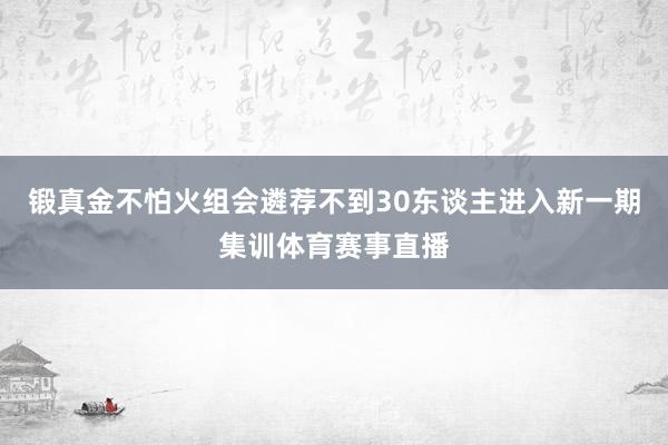 锻真金不怕火组会遴荐不到30东谈主进入新一期集训体育赛事直播