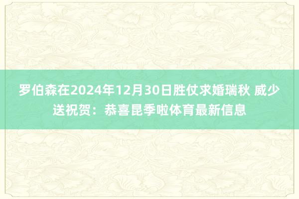罗伯森在2024年12月30日胜仗求婚瑞秋 威少送祝贺：恭喜昆季啦体育最新信息