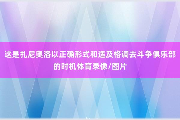这是扎尼奥洛以正确形式和适及格调去斗争俱乐部的时机体育录像/图片
