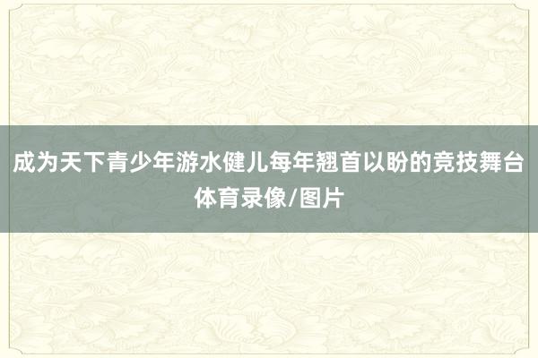 成为天下青少年游水健儿每年翘首以盼的竞技舞台体育录像/图片