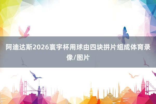 阿迪达斯2026寰宇杯用球由四块拼片组成体育录像/图片