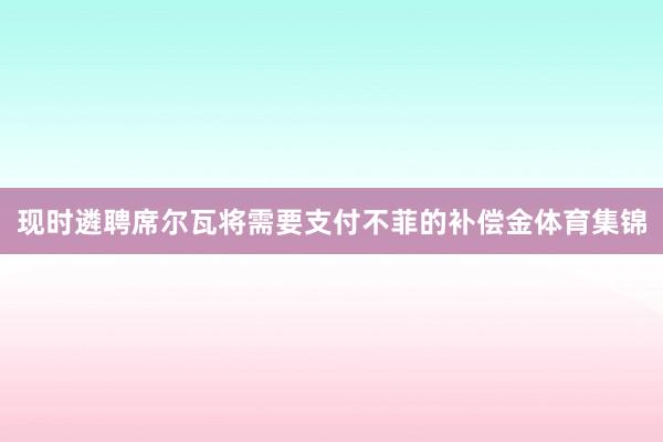 现时遴聘席尔瓦将需要支付不菲的补偿金体育集锦