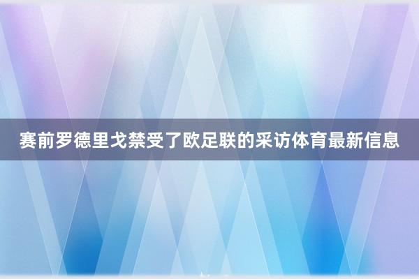赛前罗德里戈禁受了欧足联的采访体育最新信息