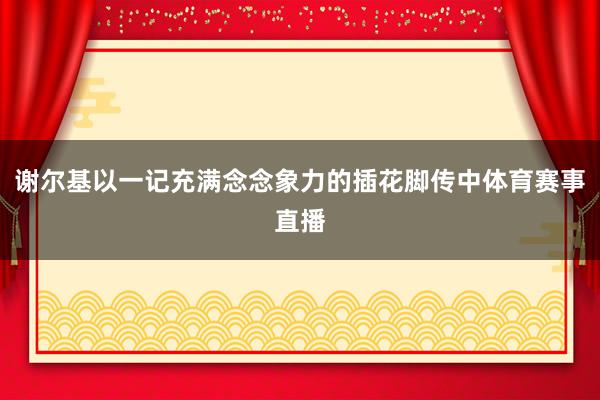 谢尔基以一记充满念念象力的插花脚传中体育赛事直播