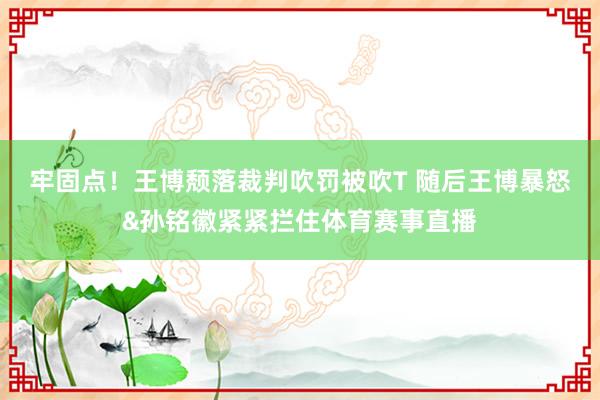 牢固点！王博颓落裁判吹罚被吹T 随后王博暴怒&孙铭徽紧紧拦住体育赛事直播