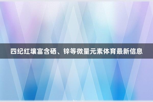 四纪红壤富含硒、锌等微量元素体育最新信息