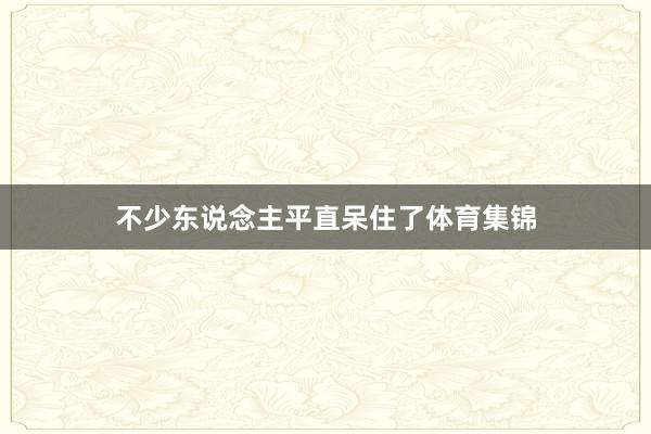 不少东说念主平直呆住了体育集锦