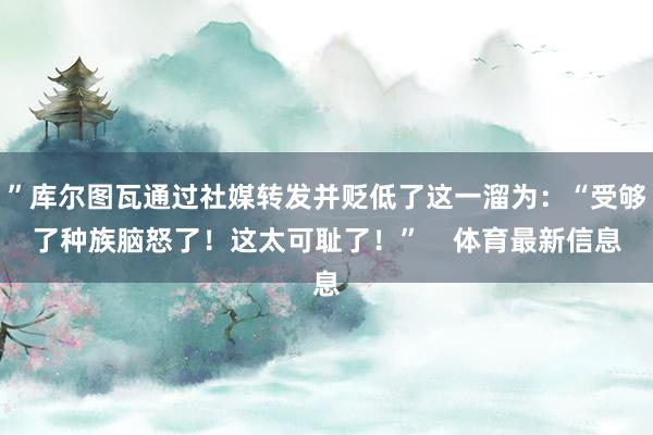 ”库尔图瓦通过社媒转发并贬低了这一溜为：“受够了种族脑怒了！这太可耻了！”    体育最新信息
